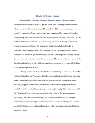 81
Chapter 6: Situating Canada
Schattschneider contended that voter abstention resulted from the bias and
limitations of the American political system, which were caused by differences in the
relative power to influence the system. He argued that differences in relative power were
caused by economic affluence and, as such, were exacerbated by economic inequality.
Consequently, rates of voter abstention rise when economic inequality increases. The fact
that Canada has seen an increase in economic disparities and declining voter turnout
invites us to question whether this mechanism functions similarly in Canada. In
particular, do the processes within the Canadian political system operate in a similar
manner as the American system? Moreover, does the Canadian political system exhibit
the same bias and limitations as the American system? If so, what are the processes of the
Canadian political system that enable the mechanism to operate in a comparable fashion
to the American political system?
Although there is much dispute about the comparability of Canada and the United
States, the Canadian and American political systems are fundamentally similar in several
aspects, especially in regards to how economic power translates into political power.
This, thus, suggests that the causal mechanisms Schattschneider proposed function
similarly in both countries. Namely, the process through which public policy is created in
the Canadian political system operates analogously to that of the American system.
Accordingly, in order to understand why the Canadian electorate has increasingly
abstained from the electoral process necessitates an examination of the political system –
specifically, the processes within and operation of the system that are comparable to the
American system.
 