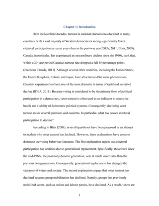1
Chapter 1: Introduction
Over the last three decades, turnout in national elections has declined in many
countries, with a vast majority of Western democracies seeing significantly lower
electoral participation in recent years than in the post-war era (IDEA, 2011; Blais, 2009).
Canada, in particular, has experienced an extraordinary decline since the 1990s, such that,
within a 20-year period Canada's turnout rate dropped a full 15 percentage points
(Elections Canada, 2013). Although several other countries, including the United States,
the United Kingdom, Ireland, and Japan, have all witnessed the same phenomenon,
Canada's experience has been one of the most dramatic in terms of rapid and sustained
decline (IDEA, 2011). Because voting is considered to be the primary form of political
participation in a democracy, voter turnout is often used as an indicator to assess the
health and viability of democratic political systems. Consequently, declining voter
turnout raises several questions and concerns. In particular, what has caused electoral
participation to decline?
According to Blais (2009), several hypotheses have been proposed in an attempt
to explain why voter turnout has declined. However, three explanations have come to
dominate the voting behaviour literature. The first explanation argues that electoral
participation has declined due to generational replacement. Specifically, those born since
the mid-1960s, the post-baby-boomer generation, vote at much lower rates than the
previous two generations. Consequently, generational replacement has changed the
character of voters and society. The second explanation argues that voter turnout has
declined because group mobilization has declined. Namely, groups that previously
mobilized voters, such as unions and labour parties, have declined. As a result, voters are
 