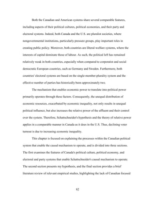 82
Both the Canadian and American systems share several comparable features,
including aspects of their political cultures, political economies, and their party and
electoral systems. Indeed, both Canada and the U.S. are pluralist societies, where
nongovernmental institutions, particularly pressure groups, play important roles in
creating public policy. Moreover, both countries are liberal-welfare systems, where the
interests of capital dominate those of labour. As such, the political left has remained
relatively weak in both countries, especially when compared to corporatist and social
democratic European countries, such as Germany and Sweden. Furthermore, both
countries' electoral systems are based on the single-member-plurality system and the
effective number of parties has historically been approximately two.
The mechanism that enables economic power to translate into political power
primarily operates through these factors. Consequently, the unequal distribution of
economic resources, exacerbated by economic inequality, not only results in unequal
political influence, but also increases the relative power of the affluent and their control
over the system. Therefore, Schattschneider's hypothesis and the theory of relative power
applies in a comparable manner in Canada as it does in the U.S. Thus, declining voter
turnout is due to increasing economic inequality.
This chapter is focused on explaining the processes within the Canadian political
system that enable the causal mechanism to operate, and is divided into three sections.
The first examines the features of Canada's political culture, political economy, and
electoral and party systems that enable Schattschneider's causal mechanism to operate.
The second section presents my hypothesis, and the final section provides a brief
literature review of relevant empirical studies, highlighting the lack of Canadian focused
 