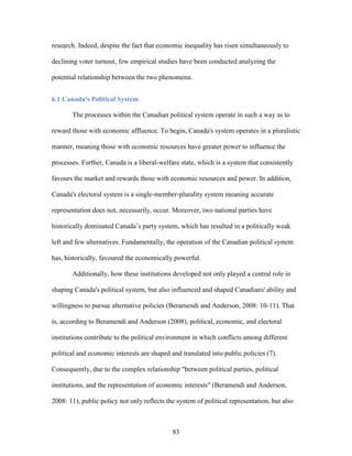 83
research. Indeed, despite the fact that economic inequality has risen simultaneously to
declining voter turnout, few empirical studies have been conducted analyzing the
potential relationship between the two phenomena.
6.1 Canada's Political System
The processes within the Canadian political system operate in such a way as to
reward those with economic affluence. To begin, Canada's system operates in a pluralistic
manner, meaning those with economic resources have greater power to influence the
processes. Further, Canada is a liberal-welfare state, which is a system that consistently
favours the market and rewards those with economic resources and power. In addition,
Canada's electoral system is a single-member-plurality system meaning accurate
representation does not, necessarily, occur. Moreover, two national parties have
historically dominated Canada’s party system, which has resulted in a politically weak
left and few alternatives. Fundamentally, the operation of the Canadian political system
has, historically, favoured the economically powerful.
Additionally, how these institutions developed not only played a central role in
shaping Canada's political system, but also influenced and shaped Canadians' ability and
willingness to pursue alternative policies (Beramendi and Anderson, 2008: 10-11). That
is, according to Beramendi and Anderson (2008), political, economic, and electoral
institutions contribute to the political environment in which conflicts among different
political and economic interests are shaped and translated into public policies (7).
Consequently, due to the complex relationship "between political parties, political
institutions, and the representation of economic interests" (Beramendi and Anderson,
2008: 11), public policy not only reflects the system of political representation, but also
 