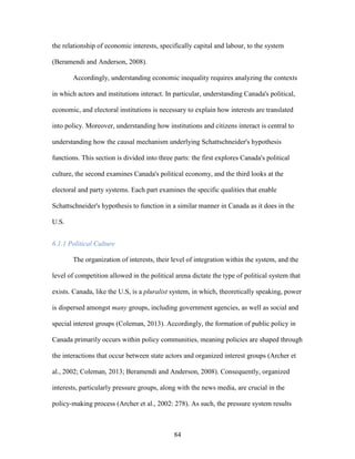 84
the relationship of economic interests, specifically capital and labour, to the system
(Beramendi and Anderson, 2008).
Accordingly, understanding economic inequality requires analyzing the contexts
in which actors and institutions interact. In particular, understanding Canada's political,
economic, and electoral institutions is necessary to explain how interests are translated
into policy. Moreover, understanding how institutions and citizens interact is central to
understanding how the causal mechanism underlying Schattschneider's hypothesis
functions. This section is divided into three parts: the first explores Canada's political
culture, the second examines Canada's political economy, and the third looks at the
electoral and party systems. Each part examines the specific qualities that enable
Schattschneider's hypothesis to function in a similar manner in Canada as it does in the
U.S.
6.1.1 Political Culture
The organization of interests, their level of integration within the system, and the
level of competition allowed in the political arena dictate the type of political system that
exists. Canada, like the U.S, is a pluralist system, in which, theoretically speaking, power
is dispersed amongst many groups, including government agencies, as well as social and
special interest groups (Coleman, 2013). Accordingly, the formation of public policy in
Canada primarily occurs within policy communities, meaning policies are shaped through
the interactions that occur between state actors and organized interest groups (Archer et
al., 2002; Coleman, 2013; Beramendi and Anderson, 2008). Consequently, organized
interests, particularly pressure groups, along with the news media, are crucial in the
policy-making process (Archer et al., 2002: 278). As such, the pressure system results
 