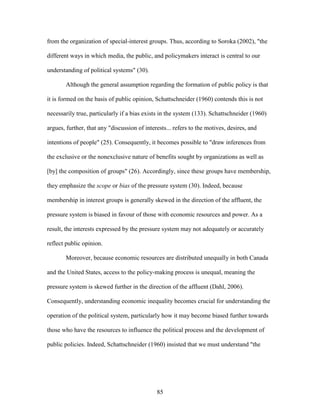 85
from the organization of special-interest groups. Thus, according to Soroka (2002), "the
different ways in which media, the public, and policymakers interact is central to our
understanding of political systems" (30).
Although the general assumption regarding the formation of public policy is that
it is formed on the basis of public opinion, Schattschneider (1960) contends this is not
necessarily true, particularly if a bias exists in the system (133). Schattschneider (1960)
argues, further, that any "discussion of interests... refers to the motives, desires, and
intentions of people" (25). Consequently, it becomes possible to "draw inferences from
the exclusive or the nonexclusive nature of benefits sought by organizations as well as
[by] the composition of groups" (26). Accordingly, since these groups have membership,
they emphasize the scope or bias of the pressure system (30). Indeed, because
membership in interest groups is generally skewed in the direction of the affluent, the
pressure system is biased in favour of those with economic resources and power. As a
result, the interests expressed by the pressure system may not adequately or accurately
reflect public opinion.
Moreover, because economic resources are distributed unequally in both Canada
and the United States, access to the policy-making process is unequal, meaning the
pressure system is skewed further in the direction of the affluent (Dahl, 2006).
Consequently, understanding economic inequality becomes crucial for understanding the
operation of the political system, particularly how it may become biased further towards
those who have the resources to influence the political process and the development of
public policies. Indeed, Schattschneider (1960) insisted that we must understand "the
 