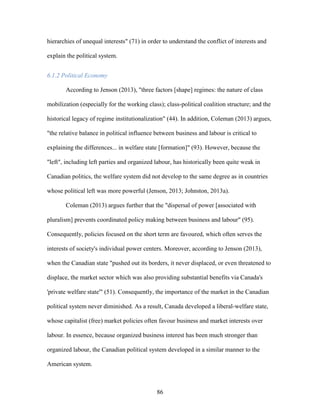 86
hierarchies of unequal interests" (71) in order to understand the conflict of interests and
explain the political system.
6.1.2 Political Economy
According to Jenson (2013), "three factors [shape] regimes: the nature of class
mobilization (especially for the working class); class-political coalition structure; and the
historical legacy of regime institutionalization" (44). In addition, Coleman (2013) argues,
"the relative balance in political influence between business and labour is critical to
explaining the differences... in welfare state [formation]" (93). However, because the
"left", including left parties and organized labour, has historically been quite weak in
Canadian politics, the welfare system did not develop to the same degree as in countries
whose political left was more powerful (Jenson, 2013; Johnston, 2013a).
Coleman (2013) argues further that the "dispersal of power [associated with
pluralism] prevents coordinated policy making between business and labour" (95).
Consequently, policies focused on the short term are favoured, which often serves the
interests of society's individual power centers. Moreover, according to Jenson (2013),
when the Canadian state "pushed out its borders, it never displaced, or even threatened to
displace, the market sector which was also providing substantial benefits via Canada's
'private welfare state'" (51). Consequently, the importance of the market in the Canadian
political system never diminished. As a result, Canada developed a liberal-welfare state,
whose capitalist (free) market policies often favour business and market interests over
labour. In essence, because organized business interest has been much stronger than
organized labour, the Canadian political system developed in a similar manner to the
American system.
 