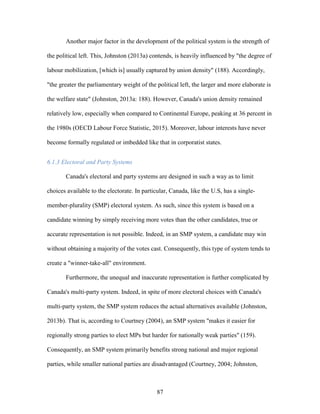 87
Another major factor in the development of the political system is the strength of
the political left. This, Johnston (2013a) contends, is heavily influenced by "the degree of
labour mobilization, [which is] usually captured by union density" (188). Accordingly,
"the greater the parliamentary weight of the political left, the larger and more elaborate is
the welfare state" (Johnston, 2013a: 188). However, Canada's union density remained
relatively low, especially when compared to Continental Europe, peaking at 36 percent in
the 1980s (OECD Labour Force Statistic, 2015). Moreover, labour interests have never
become formally regulated or imbedded like that in corporatist states.
6.1.3 Electoral and Party Systems
Canada's electoral and party systems are designed in such a way as to limit
choices available to the electorate. In particular, Canada, like the U.S, has a single-
member-plurality (SMP) electoral system. As such, since this system is based on a
candidate winning by simply receiving more votes than the other candidates, true or
accurate representation is not possible. Indeed, in an SMP system, a candidate may win
without obtaining a majority of the votes cast. Consequently, this type of system tends to
create a "winner-take-all" environment.
Furthermore, the unequal and inaccurate representation is further complicated by
Canada's multi-party system. Indeed, in spite of more electoral choices with Canada's
multi-party system, the SMP system reduces the actual alternatives available (Johnston,
2013b). That is, according to Courtney (2004), an SMP system "makes it easier for
regionally strong parties to elect MPs but harder for nationally weak parties" (159).
Consequently, an SMP system primarily benefits strong national and major regional
parties, while smaller national parties are disadvantaged (Courtney, 2004; Johnston,
 