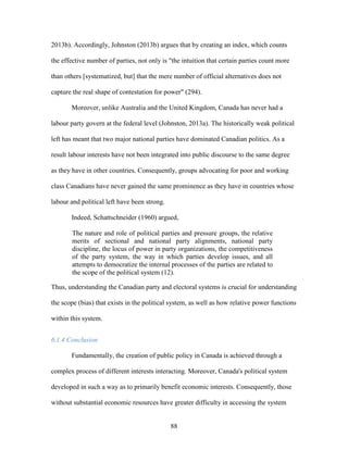 88
2013b). Accordingly, Johnston (2013b) argues that by creating an index, which counts
the effective number of parties, not only is "the intuition that certain parties count more
than others [systematized, but] that the mere number of official alternatives does not
capture the real shape of contestation for power" (294).
Moreover, unlike Australia and the United Kingdom, Canada has never had a
labour party govern at the federal level (Johnston, 2013a). The historically weak political
left has meant that two major national parties have dominated Canadian politics. As a
result labour interests have not been integrated into public discourse to the same degree
as they have in other countries. Consequently, groups advocating for poor and working
class Canadians have never gained the same prominence as they have in countries whose
labour and political left have been strong.
Indeed, Schattschneider (1960) argued,
The nature and role of political parties and pressure groups, the relative
merits of sectional and national party alignments, national party
discipline, the locus of power in party organizations, the competitiveness
of the party system, the way in which parties develop issues, and all
attempts to democratize the internal processes of the parties are related to
the scope of the political system (12).
Thus, understanding the Canadian party and electoral systems is crucial for understanding
the scope (bias) that exists in the political system, as well as how relative power functions
within this system.
6.1.4 Conclusion
Fundamentally, the creation of public policy in Canada is achieved through a
complex process of different interests interacting. Moreover, Canada's political system
developed in such a way as to primarily benefit economic interests. Consequently, those
without substantial economic resources have greater difficulty in accessing the system
 