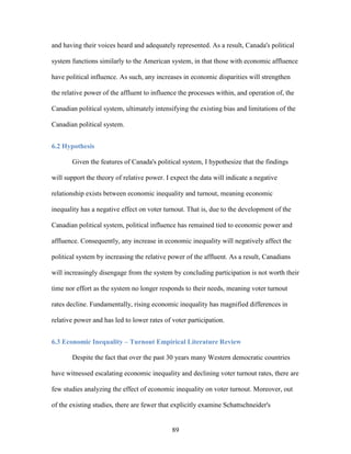 89
and having their voices heard and adequately represented. As a result, Canada's political
system functions similarly to the American system, in that those with economic affluence
have political influence. As such, any increases in economic disparities will strengthen
the relative power of the affluent to influence the processes within, and operation of, the
Canadian political system, ultimately intensifying the existing bias and limitations of the
Canadian political system.
6.2 Hypothesis
Given the features of Canada's political system, I hypothesize that the findings
will support the theory of relative power. I expect the data will indicate a negative
relationship exists between economic inequality and turnout, meaning economic
inequality has a negative effect on voter turnout. That is, due to the development of the
Canadian political system, political influence has remained tied to economic power and
affluence. Consequently, any increase in economic inequality will negatively affect the
political system by increasing the relative power of the affluent. As a result, Canadians
will increasingly disengage from the system by concluding participation is not worth their
time nor effort as the system no longer responds to their needs, meaning voter turnout
rates decline. Fundamentally, rising economic inequality has magnified differences in
relative power and has led to lower rates of voter participation.
6.3 Economic Inequality – Turnout Empirical Literature Review
Despite the fact that over the past 30 years many Western democratic countries
have witnessed escalating economic inequality and declining voter turnout rates, there are
few studies analyzing the effect of economic inequality on voter turnout. Moreover, out
of the existing studies, there are fewer that explicitly examine Schattschneider's
 