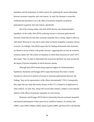 90
hypothesis and the importance of relative power for explaining the causal relationship
between economic inequality and voter turnout. As such, the literature is somewhat
conflicted and inconclusive as to the effect of economic inequality on political
participation in general, and voter turnout, specifically.
Out of the existing studies only Solt (2010) directly tests Schattschneider's
hypothesis. In this study, Solt (2010), analyzing turnout in American gubernatorial
elections, found that not only does economic inequality have a strong, negative effect on
individuals' decisions to vote, but in states where economic inequality is greatest, turnout
is lowest. Accordingly, Solt (2010) argues that his findings demonstrate that electorates
are biased in favour of those with greater incomes, suggesting that not only do economic
resources matter, but "the context of inequality in which these resources are used" (297)
also matter. Thus, in order to understand why turnout has declined, one must account for
the degree of income inequality in which elections operate.
Although Solt (2010) found strong empirical support for Schattschneider's
hypothesis, Stockemer and Scruggs (2012) argue that because this study is strictly
focused on a micro-level analysis of turnout in American gubernatorial elections, the
findings "may not be representative of the effects internationally" (765). Consequently,
they argue that any study that strictly focuses on the U.S. is limited in its application to
other contexts. As such, they, along with several other scholars, conduct a cross-national
analysis of the effects of economic inequality on voter turnout.
Stockemer and Scruggs (2012) find no relationship between economic inequality
and electoral participation in their macro-level, multilevel analysis. In contrast, Solt
(2008), Lister (2007), Mahler (2002), Jaime-Castillo (2009), and Horn (2011) all find that
 