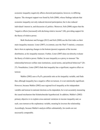 91
economic inequality negatively affects electoral participation, however, to differing
degrees. The strongest support was found by Solt (2008), whose findings indicate that
economic inequality not only reduced electoral participation, but it also reduced
individuals' interest in, and discussion of, politics. Moreover, Solt (2008) argues that the
"negative effects [increased] with declining relative income" (48), providing support for
the theory of relative power.
Both Stockemer and Scruggs (2012) and Solt (2008) use the Gini index as their
main inequality measure. Lister (2007), in contrast, uses the Theil T-statistic, a measure
that is best at capturing changes in the bottom (poorer) segments of the income
distribution, as his inequality measure. Further, Lister (2007) does not directly evaluate
the theory of relative power. Rather, he uses inequality as a proxy to measure "the
relationship between welfare state institutions, social norms, and political behaviour" (26-
27). Nonetheless, Lister (2007) finds that inequality has a significant, negative effect on
turnout.
Mahler (2002) uses a P90/P10 percentile ratio as his inequality variable, and finds
that, although inequality has a negative effect on turnout, it is not statistically significant.
However, because Mahler (2002) uses regional level inequality as his independent
variable and turnout in national elections as his dependent, he is not accurately measuring
the causal mechanism that Schattschneider hypothesized. In addition, Mahler's (2002)
primary objective is to explain cross-national variations in income inequality and, as
such, uses turnout as the explanatory variable, meaning he inverses the relationship.
Accordingly, because Mahler's analysis differs substantially, his results are not
necessarily comparable.
 