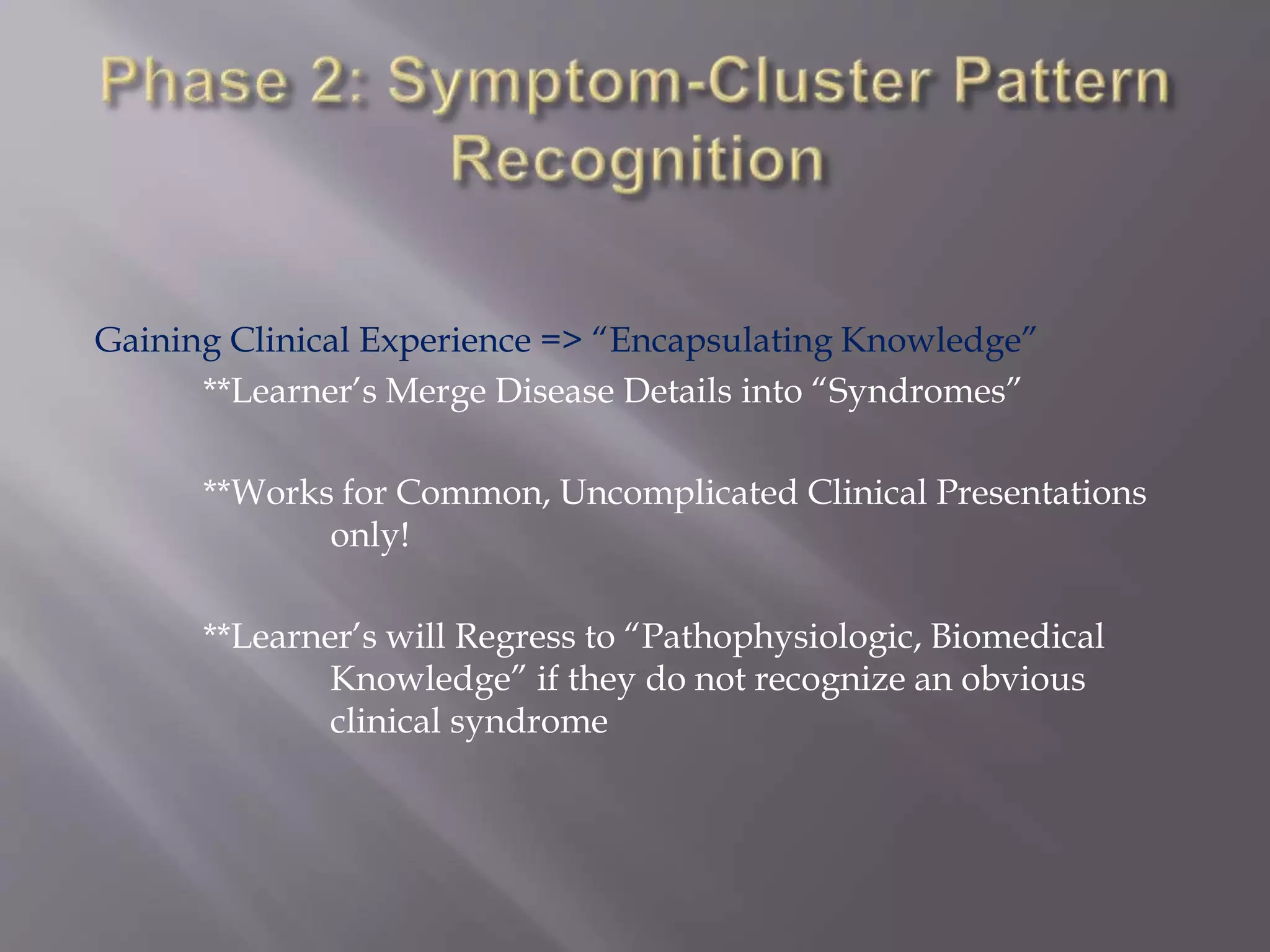Gaining Clinical Experience => “Encapsulating Knowledge”
**Learner’s Merge Disease Details into “Syndromes”
**Works for Common, Uncomplicated Clinical Presentations
only!
**Learner’s will Regress to “Pathophysiologic, Biomedical
Knowledge” if they do not recognize an obvious
clinical syndrome
 