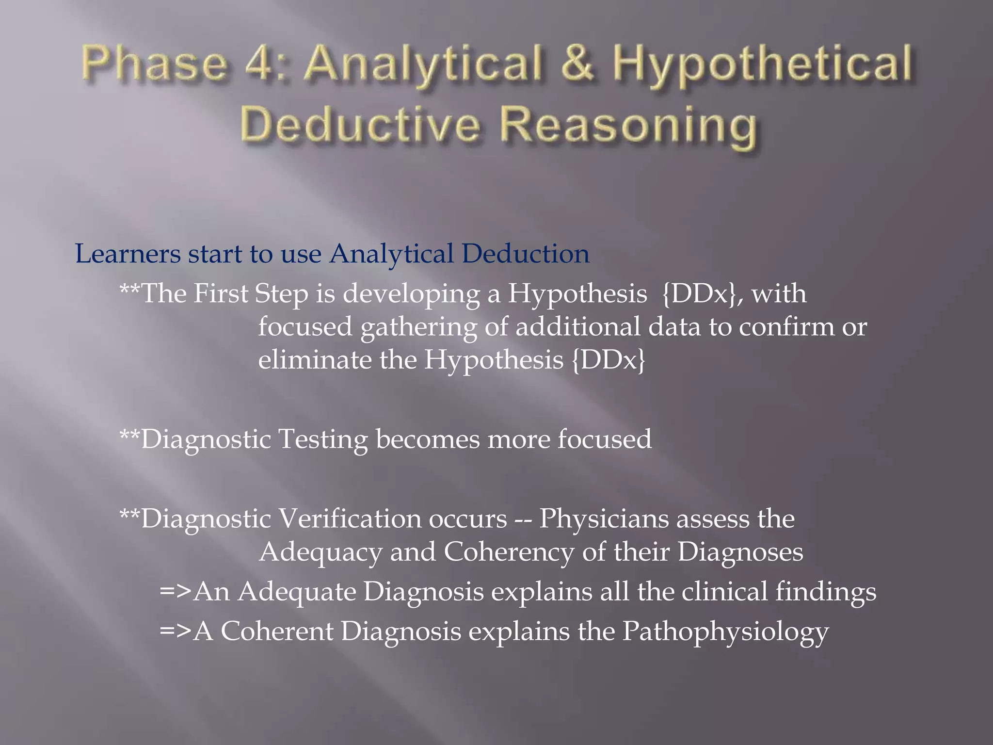 Learners start to use Analytical Deduction
**The First Step is developing a Hypothesis {DDx}, with
focused gathering of additional data to confirm or
eliminate the Hypothesis {DDx}
**Diagnostic Testing becomes more focused
**Diagnostic Verification occurs -- Physicians assess the
Adequacy and Coherency of their Diagnoses
=>An Adequate Diagnosis explains all the clinical findings
=>A Coherent Diagnosis explains the Pathophysiology
 