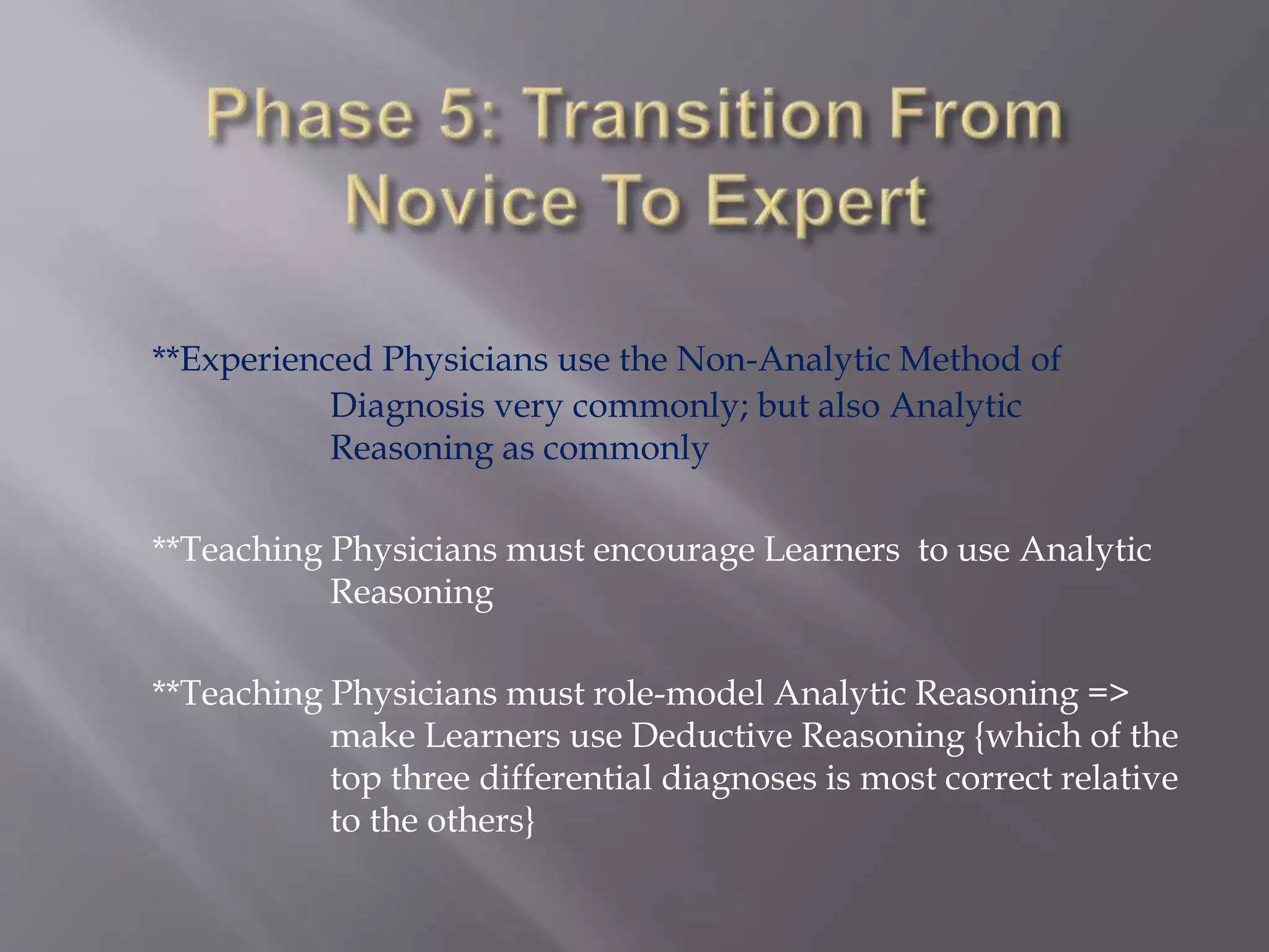 **Experienced Physicians use the Non-Analytic Method of
Diagnosis very commonly; but also Analytic
Reasoning as commonly
**Teaching Physicians must encourage Learners to use Analytic
Reasoning
**Teaching Physicians must role-model Analytic Reasoning =>
make Learners use Deductive Reasoning {which of the
top three differential diagnoses is most correct relative
to the others}
 