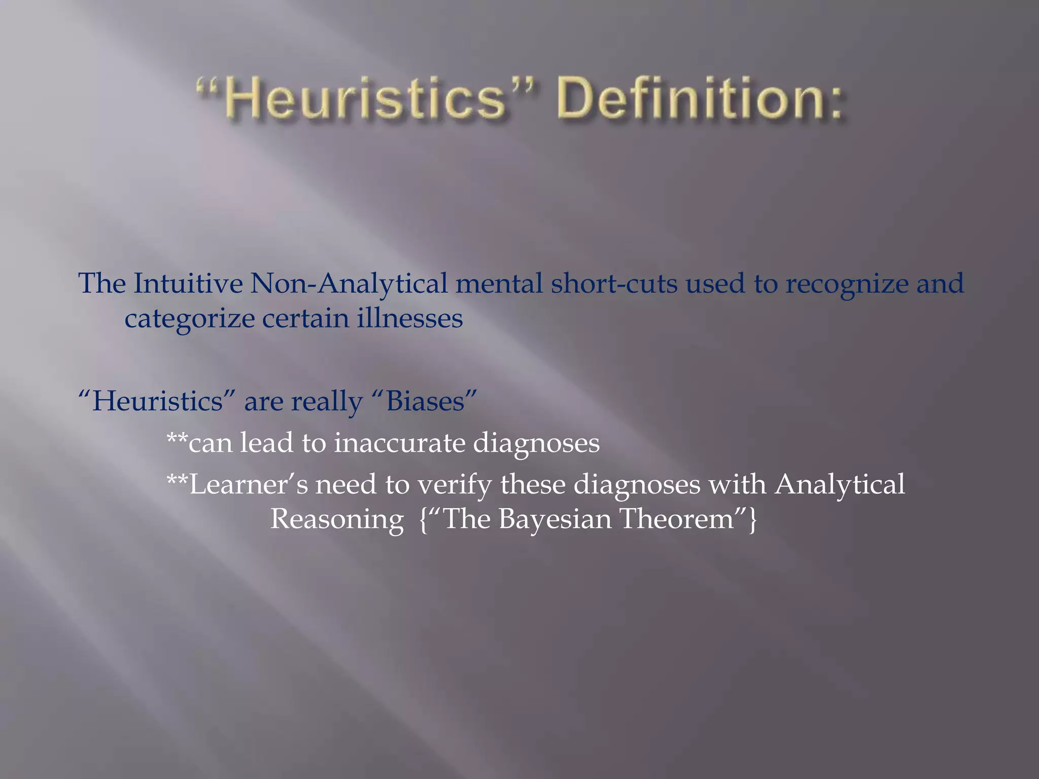 The Intuitive Non-Analytical mental short-cuts used to recognize and
categorize certain illnesses
“Heuristics” are really “Biases”
**can lead to inaccurate diagnoses
**Learner’s need to verify these diagnoses with Analytical
Reasoning {“The Bayesian Theorem”}
 