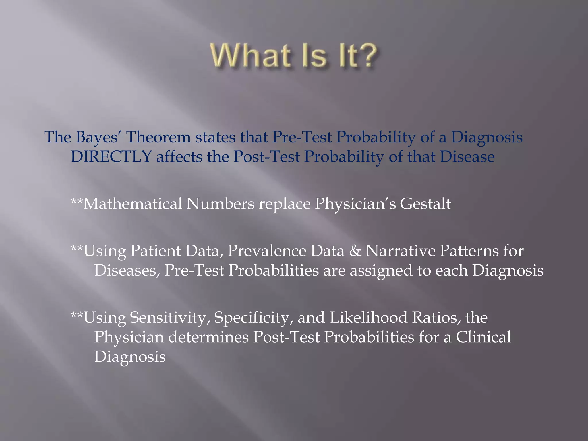 The Bayes’ Theorem states that Pre-Test Probability of a Diagnosis
DIRECTLY affects the Post-Test Probability of that Disease
**Mathematical Numbers replace Physician’s Gestalt
**Using Patient Data, Prevalence Data & Narrative Patterns for
Diseases, Pre-Test Probabilities are assigned to each Diagnosis
**Using Sensitivity, Specificity, and Likelihood Ratios, the
Physician determines Post-Test Probabilities for a Clinical
Diagnosis
 