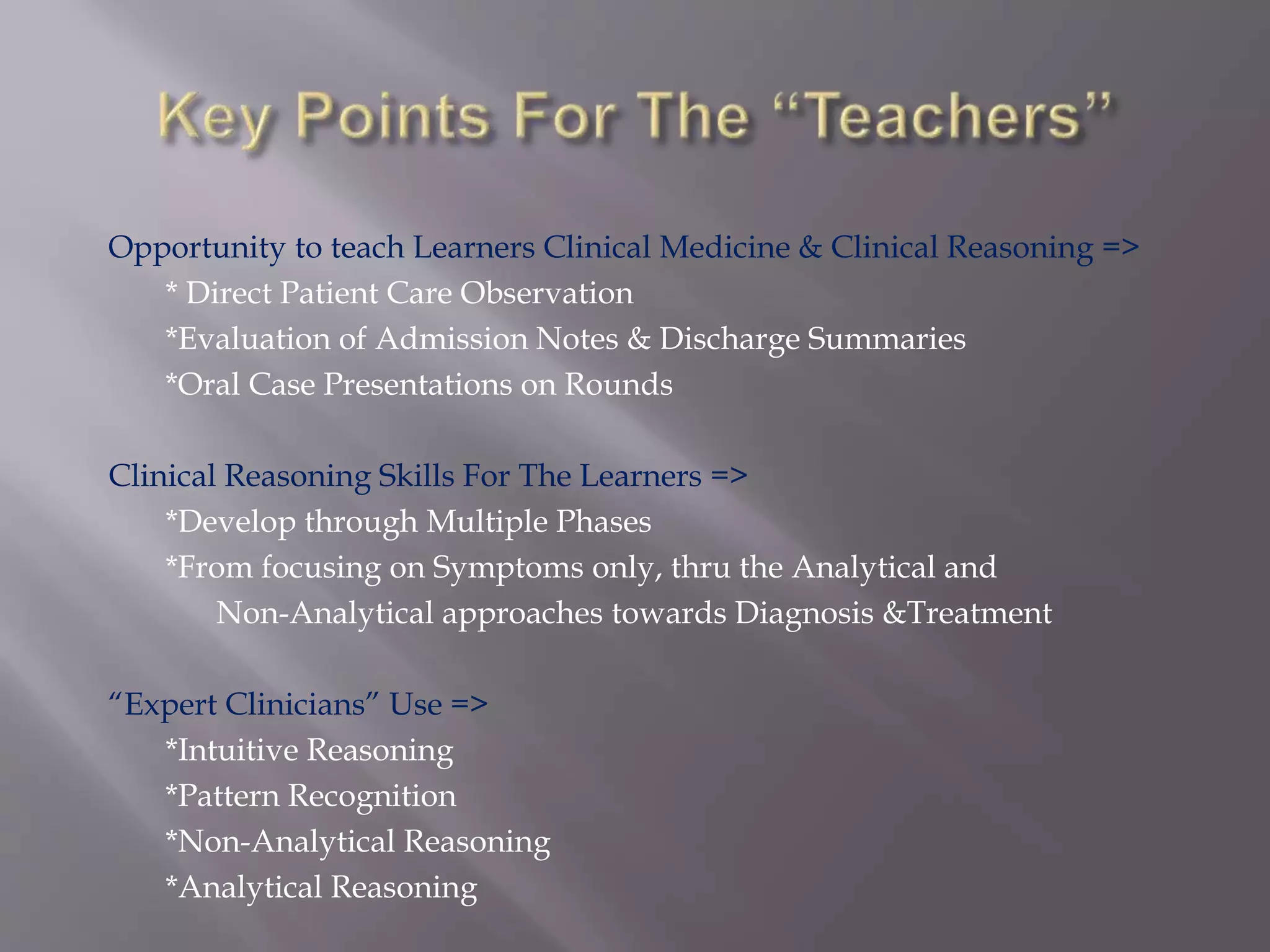 Opportunity to teach Learners Clinical Medicine & Clinical Reasoning =>
* Direct Patient Care Observation
*Evaluation of Admission Notes & Discharge Summaries
*Oral Case Presentations on Rounds
Clinical Reasoning Skills For The Learners =>
*Develop through Multiple Phases
*From focusing on Symptoms only, thru the Analytical and
Non-Analytical approaches towards Diagnosis &Treatment
“Expert Clinicians” Use =>
*Intuitive Reasoning
*Pattern Recognition
*Non-Analytical Reasoning
*Analytical Reasoning
 