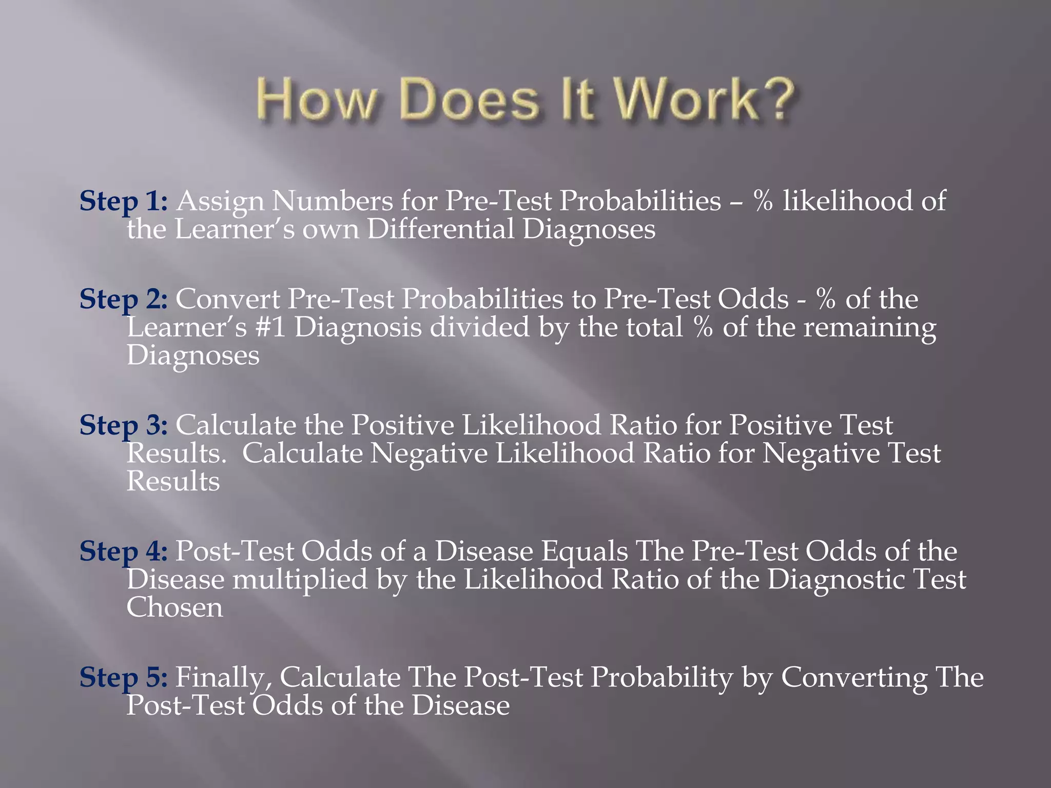 Step 1: Assign Numbers for Pre-Test Probabilities – % likelihood of
the Learner’s own Differential Diagnoses
Step 2: Convert Pre-Test Probabilities to Pre-Test Odds - % of the
Learner’s #1 Diagnosis divided by the total % of the remaining
Diagnoses
Step 3: Calculate the Positive Likelihood Ratio for Positive Test
Results. Calculate Negative Likelihood Ratio for Negative Test
Results
Step 4: Post-Test Odds of a Disease Equals The Pre-Test Odds of the
Disease multiplied by the Likelihood Ratio of the Diagnostic Test
Chosen
Step 5: Finally, Calculate The Post-Test Probability by Converting The
Post-Test Odds of the Disease
 