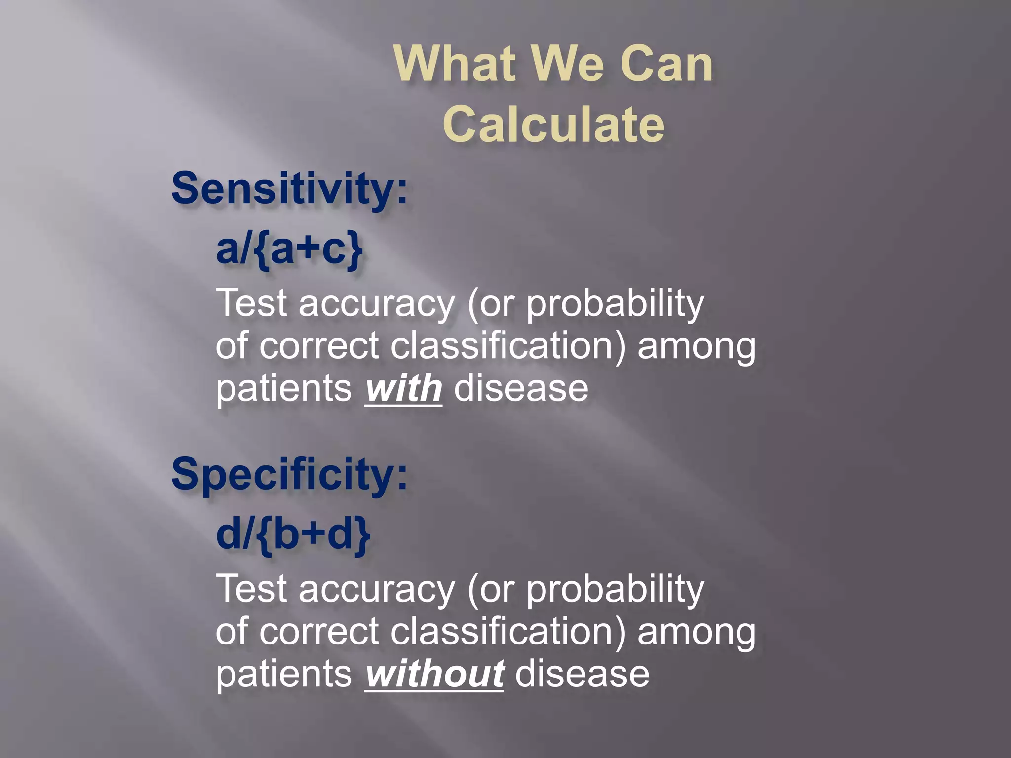 Sensitivity:
a/{a+c}
Test accuracy (or probability
of correct classification) among
patients with disease
Specificity:
d/{b+d}
Test accuracy (or probability
of correct classification) among
patients without disease
What We Can
Calculate
 
