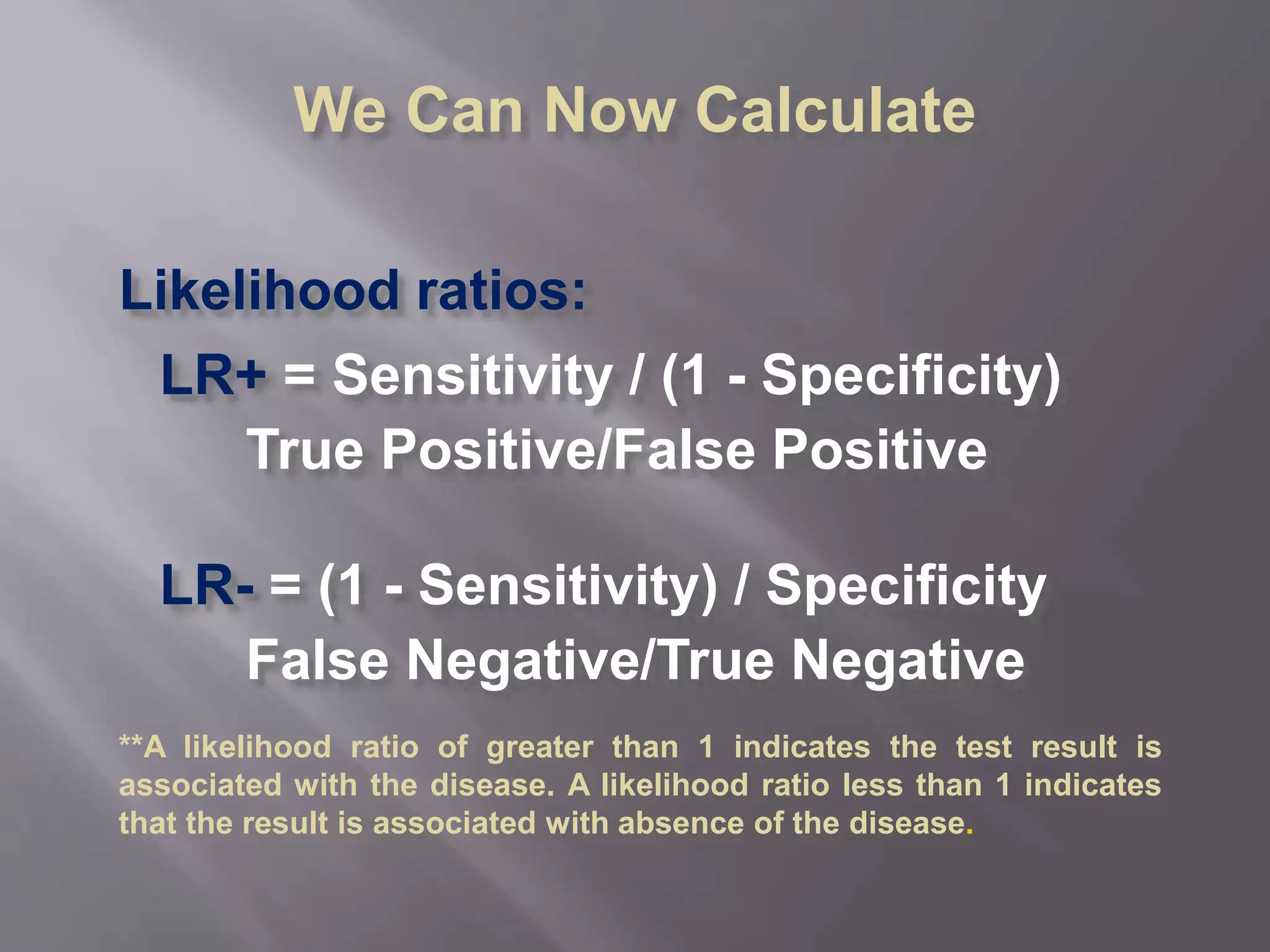 We Can Now Calculate
Likelihood ratios:
LR+ = Sensitivity / (1 - Specificity)
True Positive/False Positive
LR- = (1 - Sensitivity) / Specificity
False Negative/True Negative
**A likelihood ratio of greater than 1 indicates the test result is
associated with the disease. A likelihood ratio less than 1 indicates
that the result is associated with absence of the disease.
 