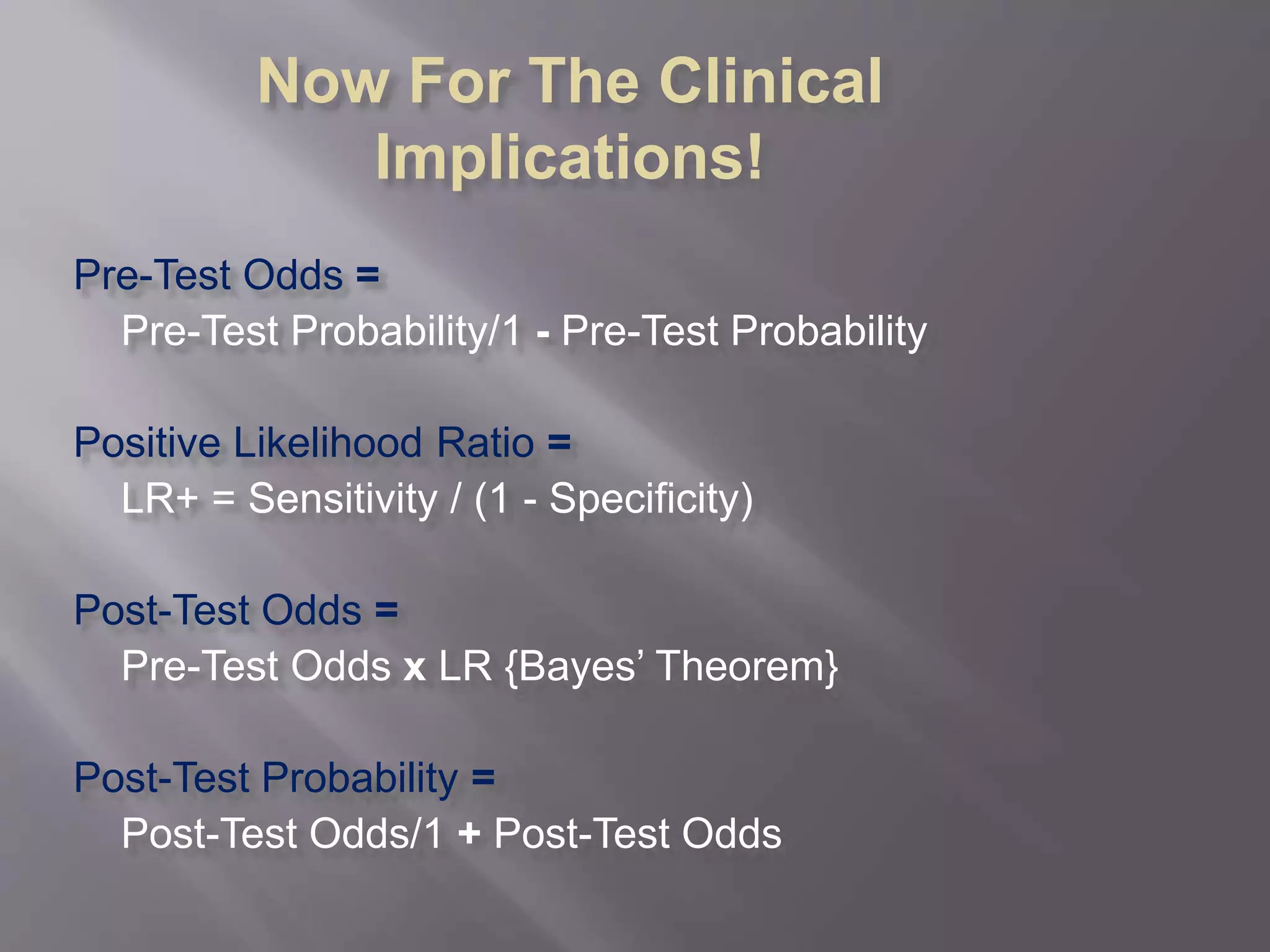 Now For The Clinical
Implications!
Pre-Test Odds =
Pre-Test Probability/1 - Pre-Test Probability
Positive Likelihood Ratio =
LR+ = Sensitivity / (1 - Specificity)
Post-Test Odds =
Pre-Test Odds x LR {Bayes’ Theorem}
Post-Test Probability =
Post-Test Odds/1 + Post-Test Odds
 