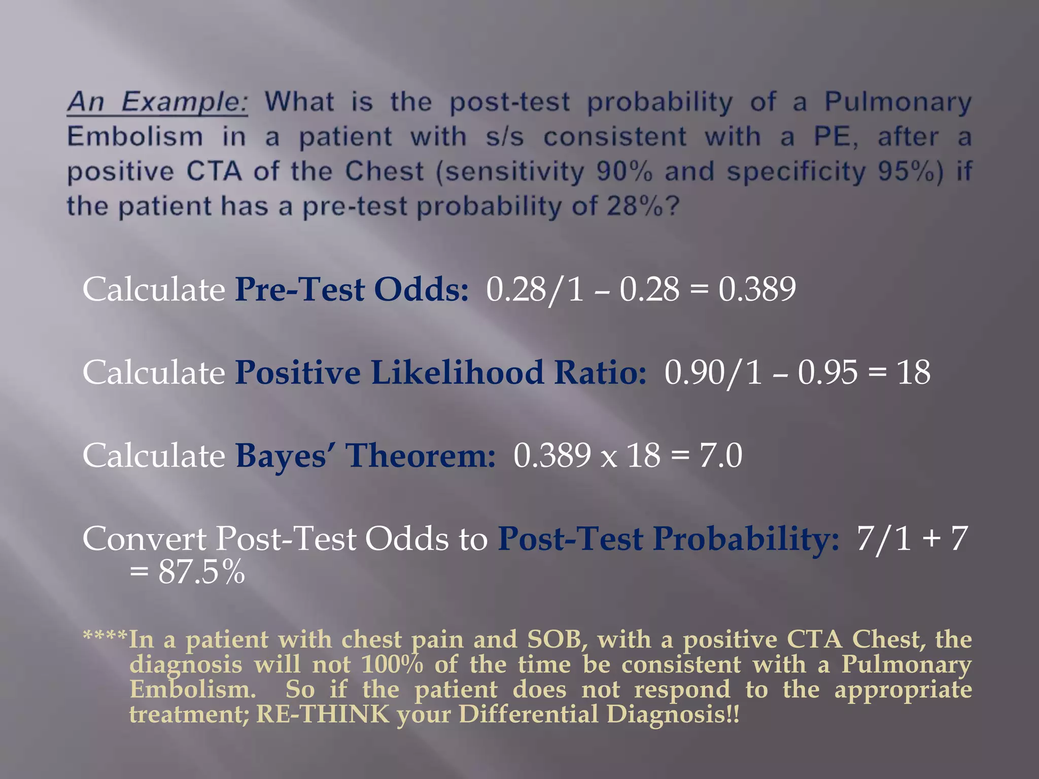 Calculate Pre-Test Odds: 0.28/1 – 0.28 = 0.389
Calculate Positive Likelihood Ratio: 0.90/1 – 0.95 = 18
Calculate Bayes’ Theorem: 0.389 x 18 = 7.0
Convert Post-Test Odds to Post-Test Probability: 7/1 + 7
= 87.5%
****In a patient with chest pain and SOB, with a positive CTA Chest, the
diagnosis will not 100% of the time be consistent with a Pulmonary
Embolism. So if the patient does not respond to the appropriate
treatment; RE-THINK your Differential Diagnosis!!
 