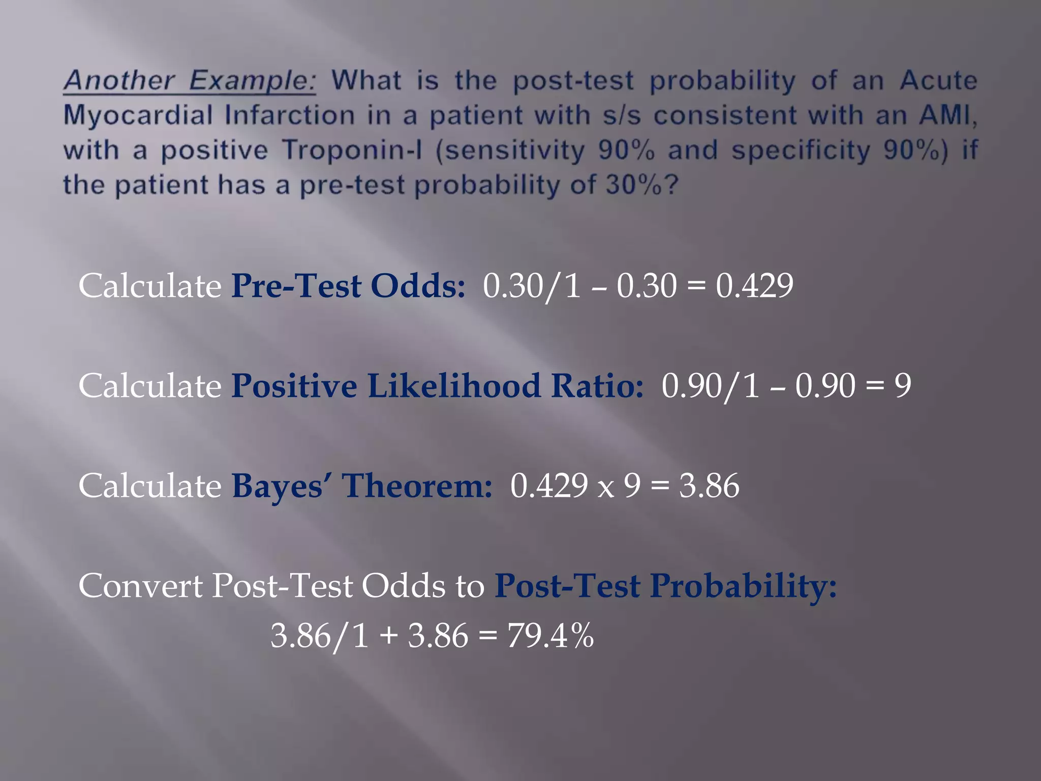 Calculate Pre-Test Odds: 0.30/1 – 0.30 = 0.429
Calculate Positive Likelihood Ratio: 0.90/1 – 0.90 = 9
Calculate Bayes’ Theorem: 0.429 x 9 = 3.86
Convert Post-Test Odds to Post-Test Probability:
3.86/1 + 3.86 = 79.4%
 