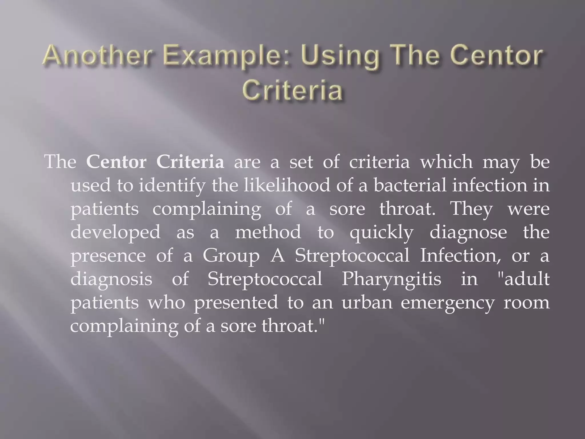 The Centor Criteria are a set of criteria which may be
used to identify the likelihood of a bacterial infection in
patients complaining of a sore throat. They were
developed as a method to quickly diagnose the
presence of a Group A Streptococcal Infection, or a
diagnosis of Streptococcal Pharyngitis in "adult
patients who presented to an urban emergency room
complaining of a sore throat."
 