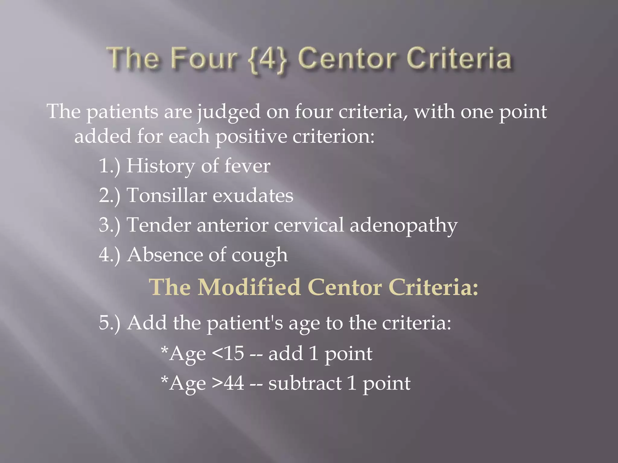 The patients are judged on four criteria, with one point
added for each positive criterion:
1.) History of fever
2.) Tonsillar exudates
3.) Tender anterior cervical adenopathy
4.) Absence of cough
The Modified Centor Criteria:
5.) Add the patient's age to the criteria:
*Age <15 -- add 1 point
*Age >44 -- subtract 1 point
 