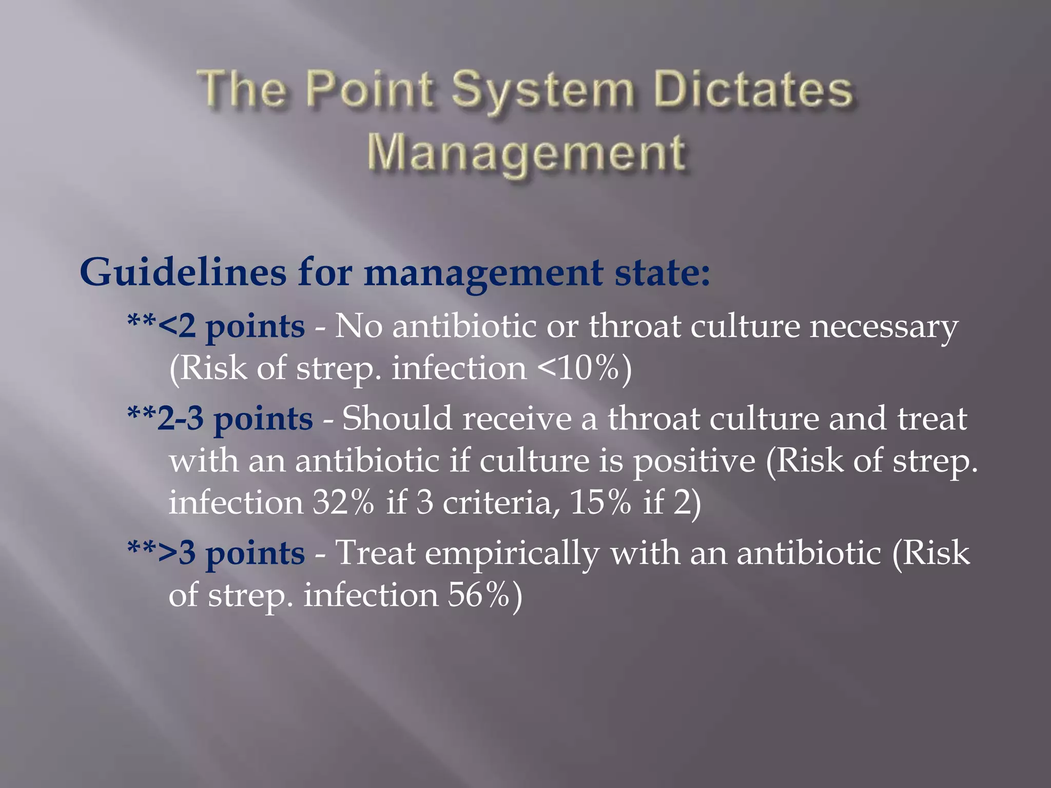 Guidelines for management state:
**<2 points - No antibiotic or throat culture necessary
(Risk of strep. infection <10%)
**2-3 points - Should receive a throat culture and treat
with an antibiotic if culture is positive (Risk of strep.
infection 32% if 3 criteria, 15% if 2)
**>3 points - Treat empirically with an antibiotic (Risk
of strep. infection 56%)
 