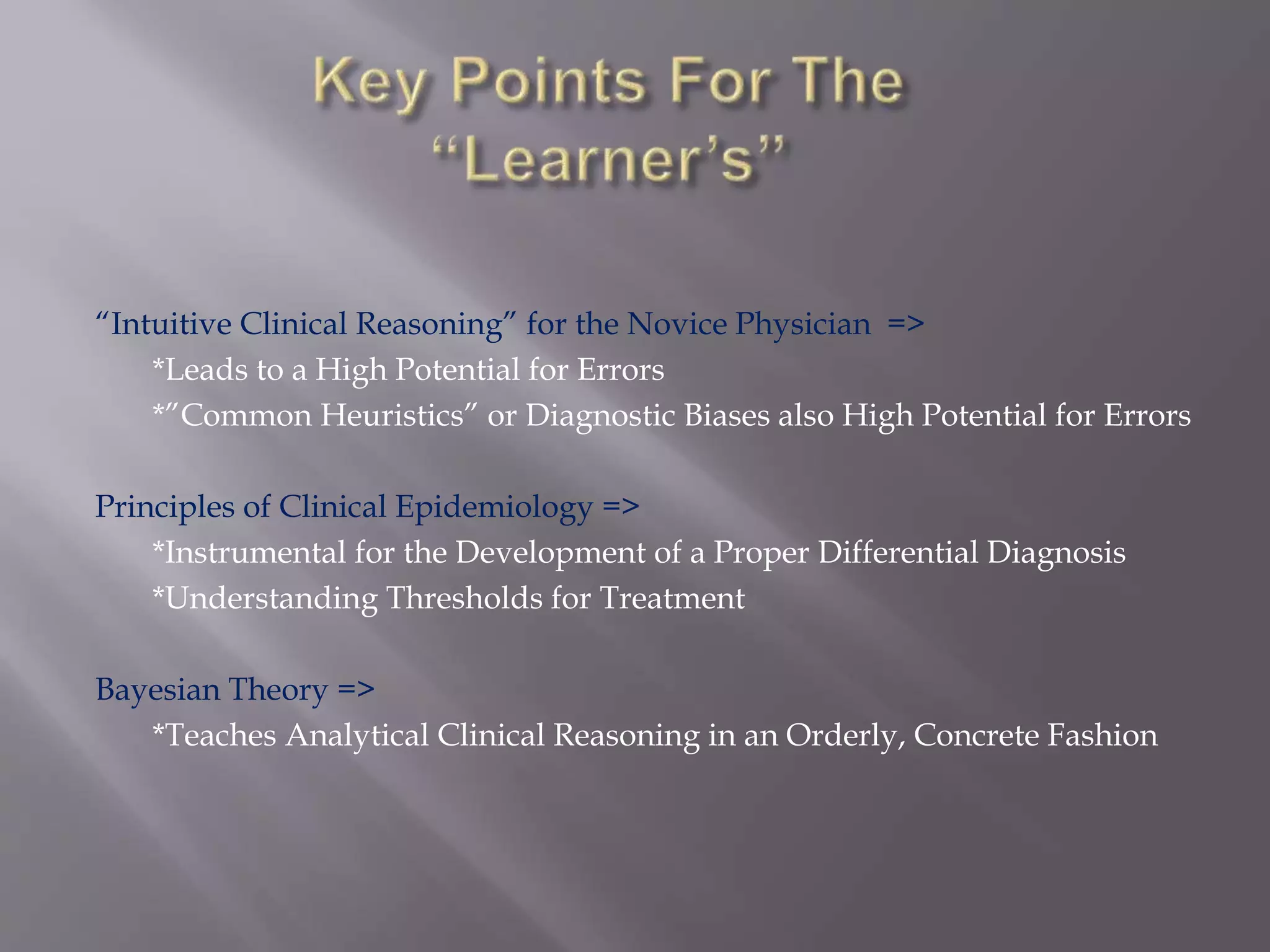 “Intuitive Clinical Reasoning” for the Novice Physician =>
*Leads to a High Potential for Errors
*”Common Heuristics” or Diagnostic Biases also High Potential for Errors
Principles of Clinical Epidemiology =>
*Instrumental for the Development of a Proper Differential Diagnosis
*Understanding Thresholds for Treatment
Bayesian Theory =>
*Teaches Analytical Clinical Reasoning in an Orderly, Concrete Fashion
 