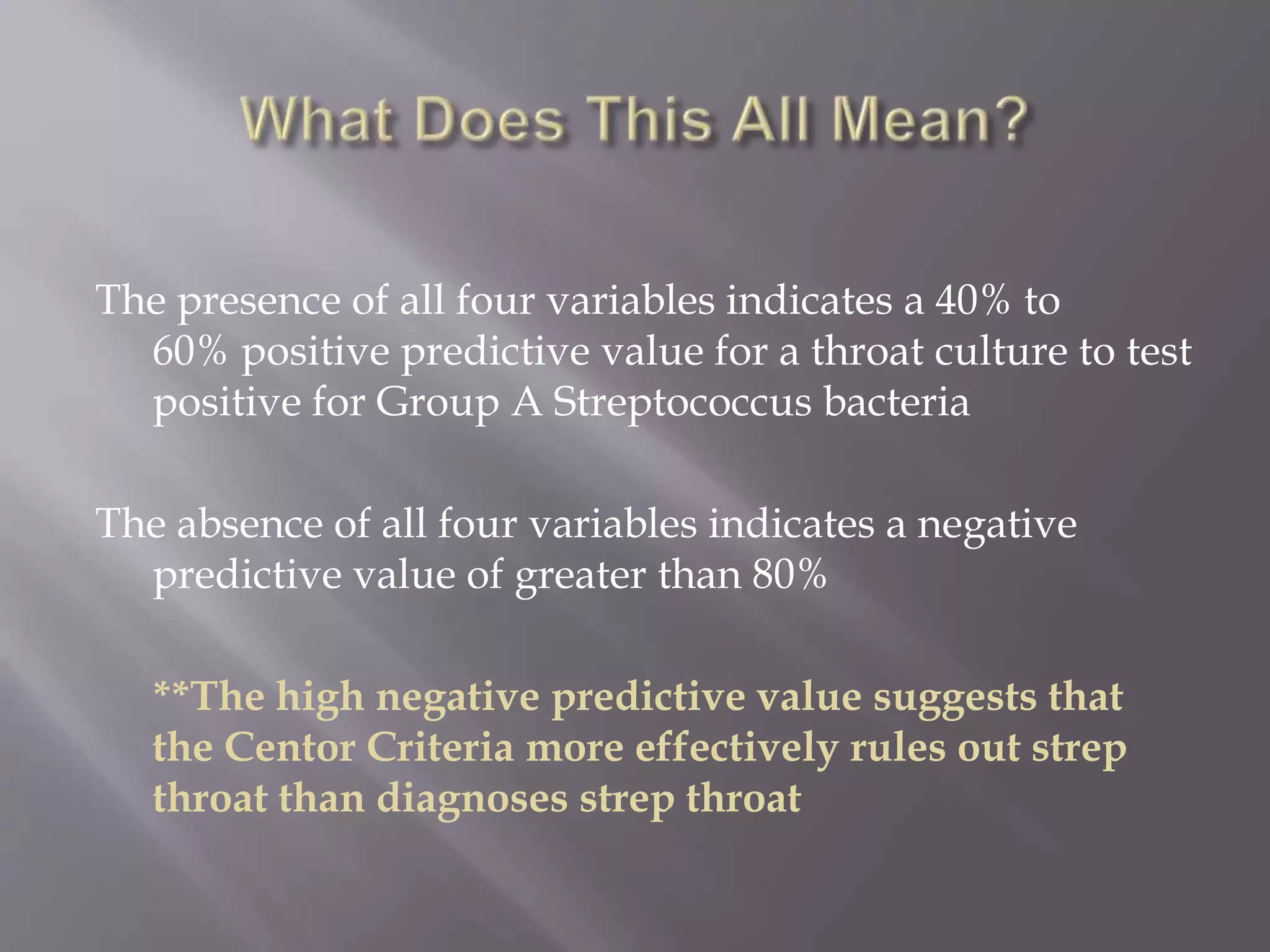 The presence of all four variables indicates a 40% to
60% positive predictive value for a throat culture to test
positive for Group A Streptococcus bacteria
The absence of all four variables indicates a negative
predictive value of greater than 80%
**The high negative predictive value suggests that
the Centor Criteria more effectively rules out strep
throat than diagnoses strep throat
 