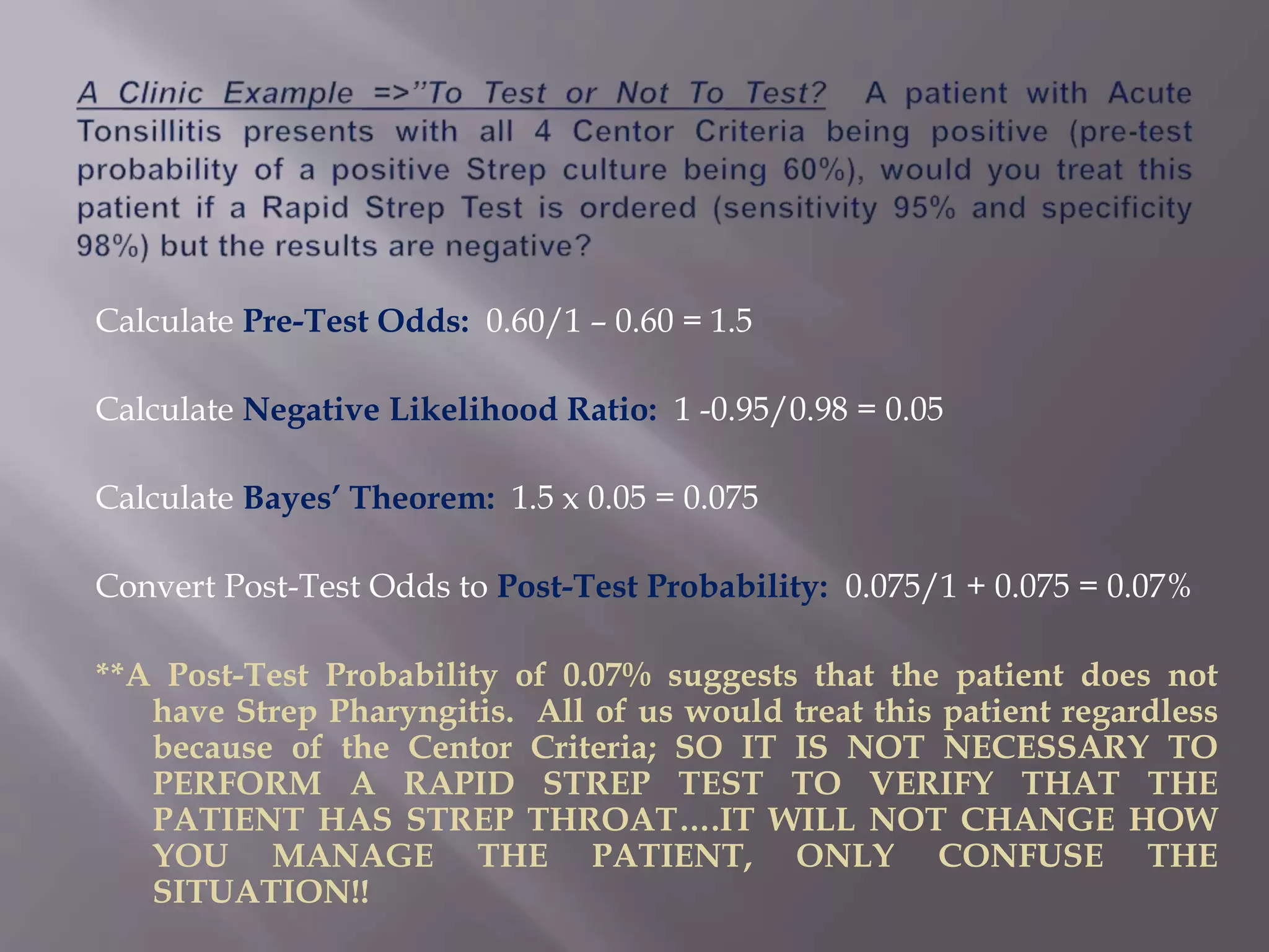 Calculate Pre-Test Odds: 0.60/1 – 0.60 = 1.5
Calculate Negative Likelihood Ratio: 1 -0.95/0.98 = 0.05
Calculate Bayes’ Theorem: 1.5 x 0.05 = 0.075
Convert Post-Test Odds to Post-Test Probability: 0.075/1 + 0.075 = 0.07%
**A Post-Test Probability of 0.07% suggests that the patient does not
have Strep Pharyngitis. All of us would treat this patient regardless
because of the Centor Criteria; SO IT IS NOT NECESSARY TO
PERFORM A RAPID STREP TEST TO VERIFY THAT THE
PATIENT HAS STREP THROAT….IT WILL NOT CHANGE HOW
YOU MANAGE THE PATIENT, ONLY CONFUSE THE
SITUATION!!
 
