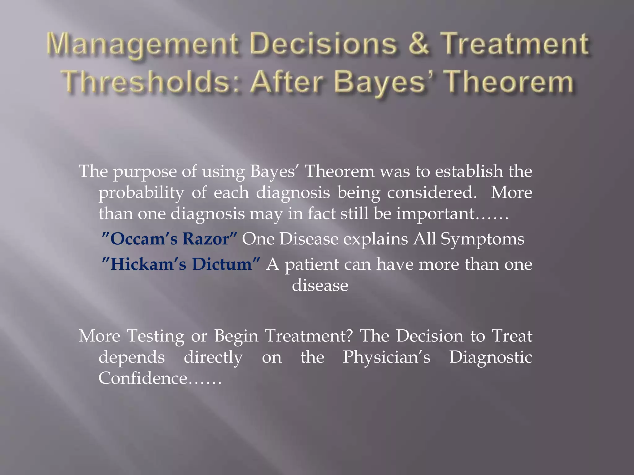 The purpose of using Bayes’ Theorem was to establish the
probability of each diagnosis being considered. More
than one diagnosis may in fact still be important……
”Occam’s Razor” One Disease explains All Symptoms
”Hickam’s Dictum” A patient can have more than one
disease
More Testing or Begin Treatment? The Decision to Treat
depends directly on the Physician’s Diagnostic
Confidence……
 