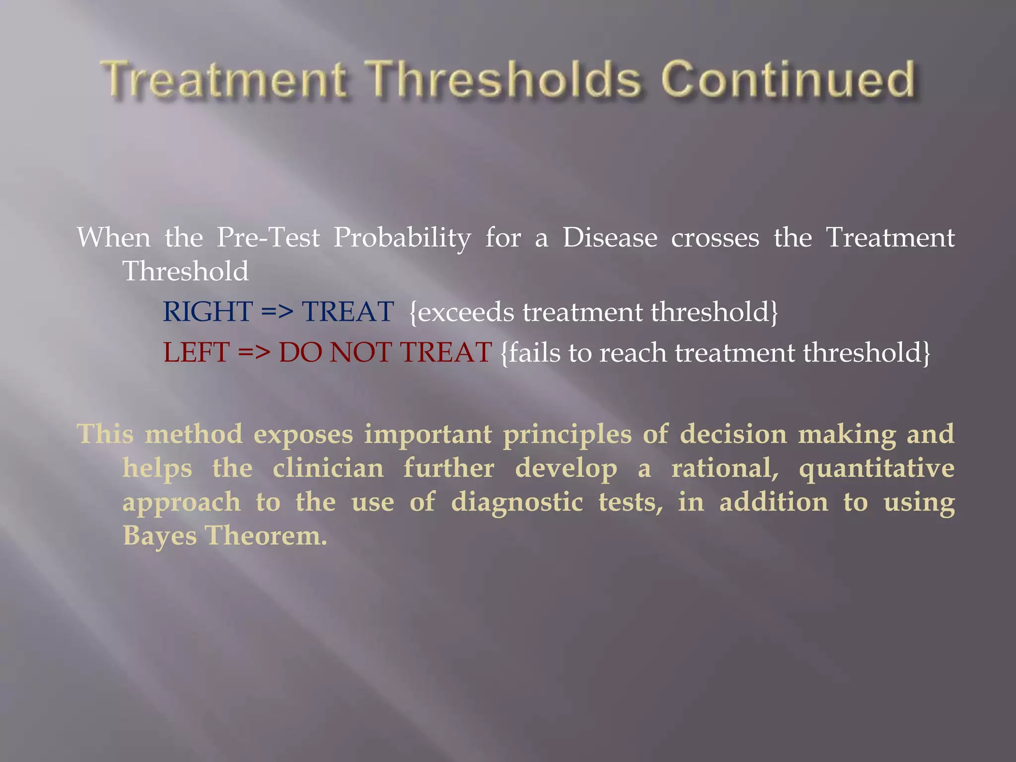 When the Pre-Test Probability for a Disease crosses the Treatment
Threshold
RIGHT => TREAT {exceeds treatment threshold}
LEFT => DO NOT TREAT {fails to reach treatment threshold}
This method exposes important principles of decision making and
helps the clinician further develop a rational, quantitative
approach to the use of diagnostic tests, in addition to using
Bayes Theorem.
 
