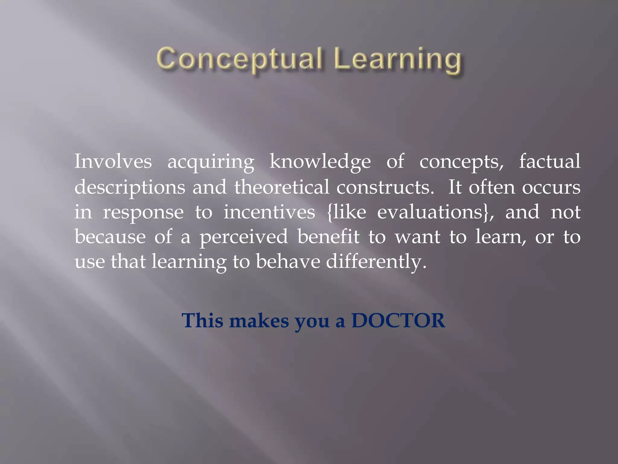 Involves acquiring knowledge of concepts, factual
descriptions and theoretical constructs. It often occurs
in response to incentives {like evaluations}, and not
because of a perceived benefit to want to learn, or to
use that learning to behave differently.
This makes you a DOCTOR
 