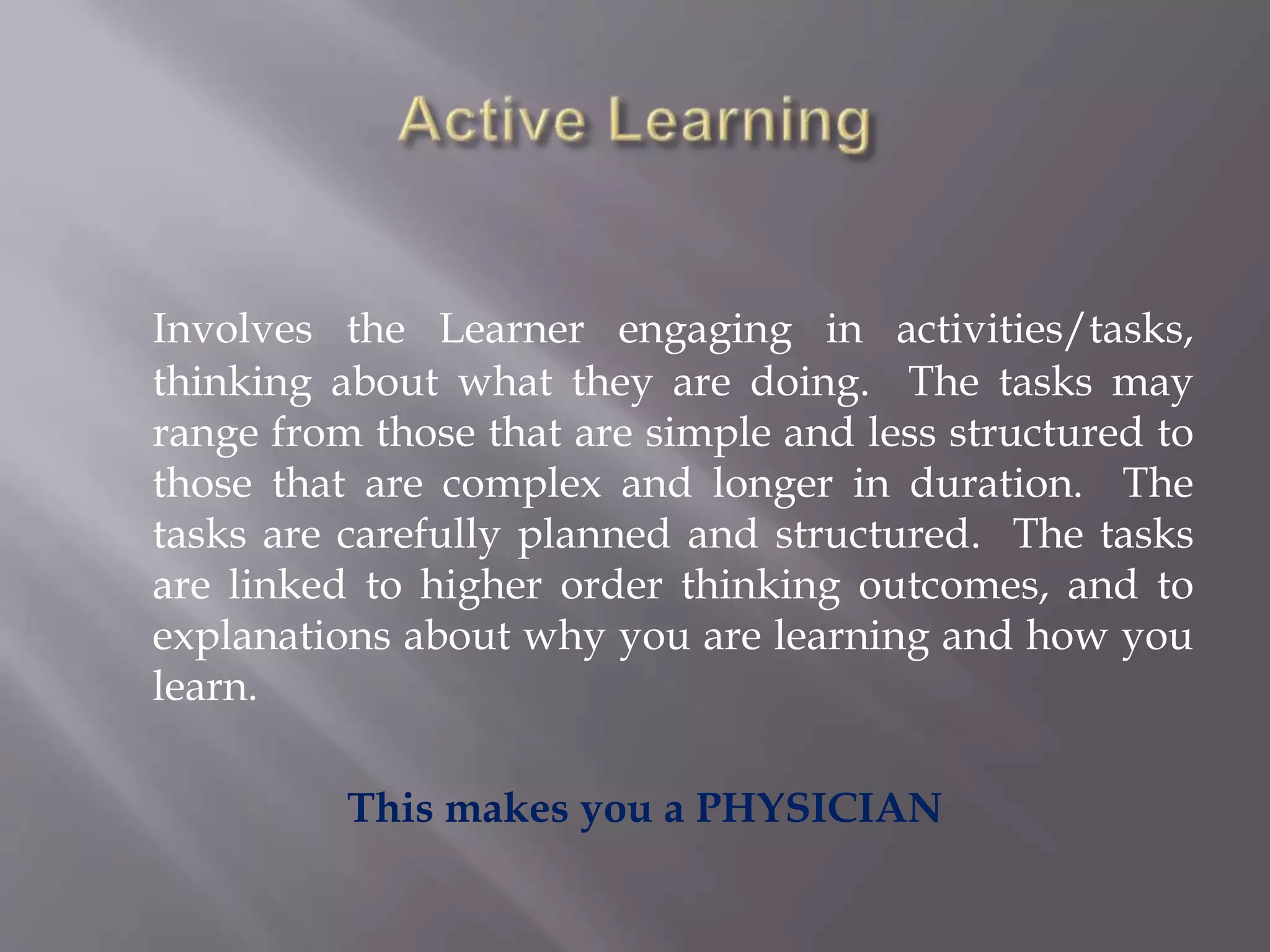 Involves the Learner engaging in activities/tasks,
thinking about what they are doing. The tasks may
range from those that are simple and less structured to
those that are complex and longer in duration. The
tasks are carefully planned and structured. The tasks
are linked to higher order thinking outcomes, and to
explanations about why you are learning and how you
learn.
This makes you a PHYSICIAN
 