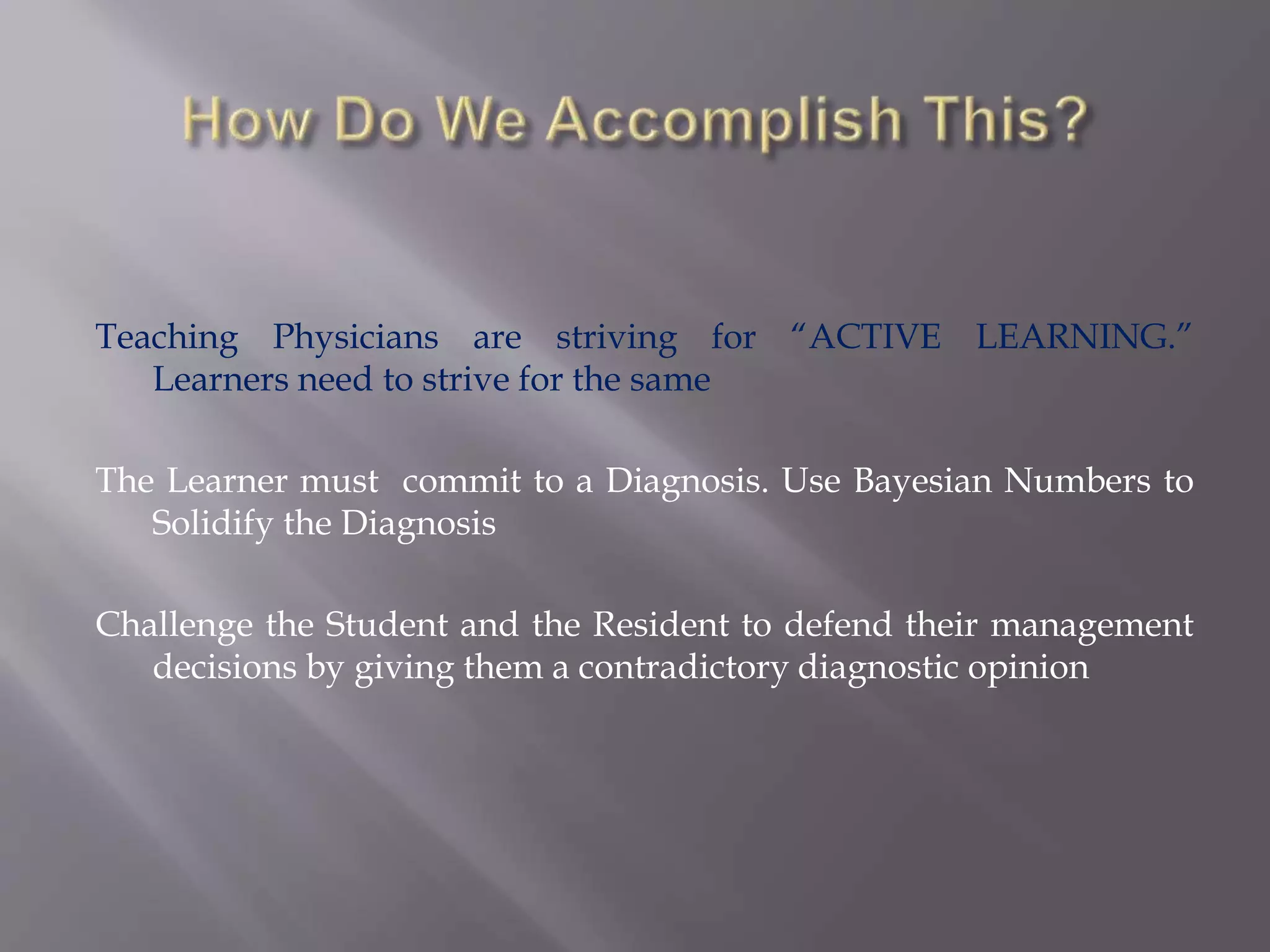 Teaching Physicians are striving for “ACTIVE LEARNING.”
Learners need to strive for the same
The Learner must commit to a Diagnosis. Use Bayesian Numbers to
Solidify the Diagnosis
Challenge the Student and the Resident to defend their management
decisions by giving them a contradictory diagnostic opinion
 