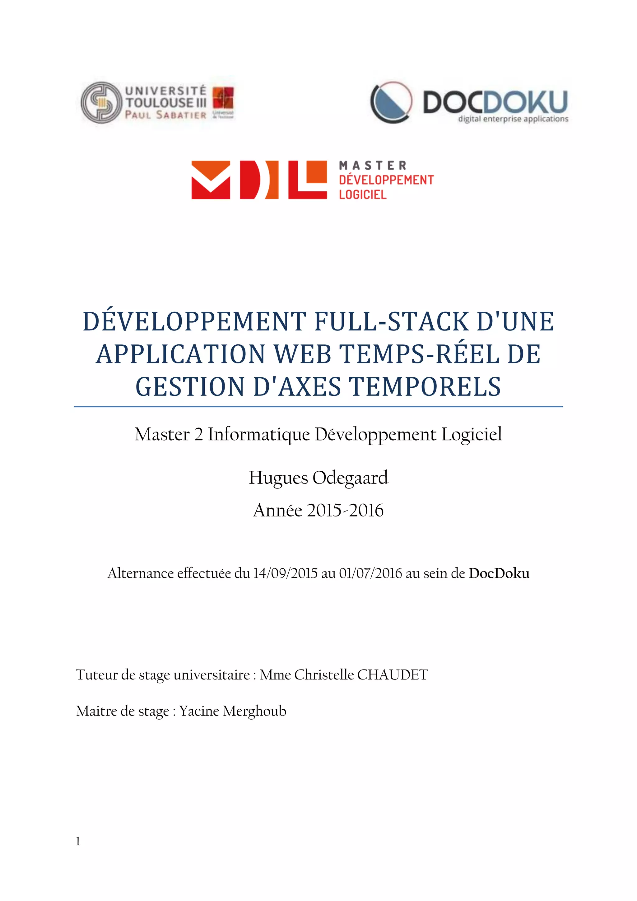 1
DÉVELOPPEMENT FULL-STACK D'UNE
APPLICATION WEB TEMPS-RÉEL DE
GESTION D'AXES TEMPORELS
Master 2 Informatique Développement Logiciel
Hugues Odegaard
Année 2015-2016
Alternance effectuée du 14/09/2015 au 01/07/2016 au sein de DocDoku
Tuteur de stage universitaire : Mme Christelle CHAUDET
Maitre de stage : Yacine Merghoub
 