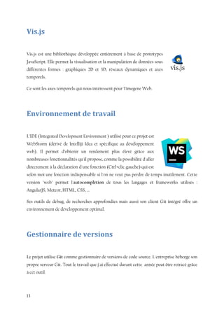 13
Vis.js
Vis.js est une bibliothèque développée entièrement à base de prototypes
JavaScript. Elle permet la visualisation et la manipulation de données sous
différentes formes : graphiques 2D et 3D, réseaux dynamiques et axes
temporels.
Ce sont les axes temporels qui nous intéressent pour Timegene Web.
Environnement de travail
L’IDE (Integrated Development Environment ) utilisé pour ce projet est
WebStorm (dérivé de Intelliji Idea et spécifique au développement
web). Il permet d’obtenir un rendement plus élevé grâce aux
nombreuses fonctionnalités qu'il propose, comme la possibilité d'aller
directement à la déclaration d'une fonction (Ctrl+clic gauche) qui est
selon moi une fonction indispensable si l'on ne veut pas perdre de temps inutilement. Cette
version "web" permet l'autocomplétion de tous les langages et frameworks utilisés :
AngularJS, Meteor, HTML, CSS, ...
Ses outils de debug, de recherches approfondies mais aussi son client Git intégré offre un
environnement de développement optimal.
Gestionnaire de versions
Le projet utilise Git comme gestionnaire de versions de code source. L'entreprise héberge son
propre serveur Git. Tout le travail que j'ai effectué durant cette année peut être retracé grâce
à cet outil.
 