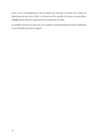 14
Grâce à Git, le développement se fait de manière très structuré et sécurisé. Des versions de
logiciel peuvent être créés (TAG), et si besoin est il est possible de revenir à des précédents
commits afin de chercher à quel moment une régression a été faite.
Le workflow Git étant un processus assez complet et fondamental pour le travail collaboratif,
il sera décrit plus loin dans le rapport.
 