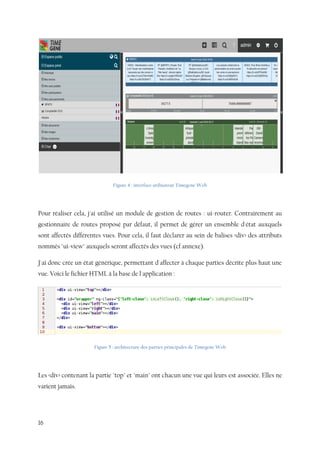 16
Figure 4 : interface utilisateur Timegene Web
Pour réaliser cela, j'ai utilisé un module de gestion de routes : ui-router. Contrairement au
gestionnaire de routes proposé par défaut, il permet de gérer un ensemble d'état auxquels
sont affectés différentes vues. Pour cela, il faut déclarer au sein de balises <div> des attributs
nommés "ui-view" auxquels seront affectés des vues (cf annexe).
J'ai donc crée un état générique, permettant d'affecter à chaque parties décrite plus haut une
vue. Voici le fichier HTML à la base de l'application :
Figure 5 : architecture des parties principales de Timegene Web
Les <div> contenant la partie "top" et "main" ont chacun une vue qui leurs est associée. Elles ne
varient jamais.
 