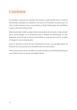 31
Conclusion
Cet alternance représente ma troisième réel expérience professionnelle dans le monde de
l’informatique. J’attendais avec impatience cette partie de la formation, car je pense que c’est
celle-ci la plus formatrice. Grâce à cette période, on aborde l’informatique d’un œil différent
ce qui est selon moi une bonne chose.
Bien qu’ayant déjà travaillé en groupe durant certains projet de cette année, j’ai pu constater
que le travail d’équipe est un fondamental dans le domaine de l’informatique. En effet,
pendant les neufs mois que j’ai effectué chez DocDoku, la communication entre les membres
de l'équipe et le client était primordial.
Ainsi, cet alternance est pour moi une concrétisation de tout ce que j’ai appris durant ma
formation. Il m’a aussi permis de me réconforter dans mon choix d’étude.
Enfin, je serais encore amené à travailler sur ce genre de projet au sein de DocDoku puisque je
serais embouché chez eux une fois mon diplôme obtenu.
 