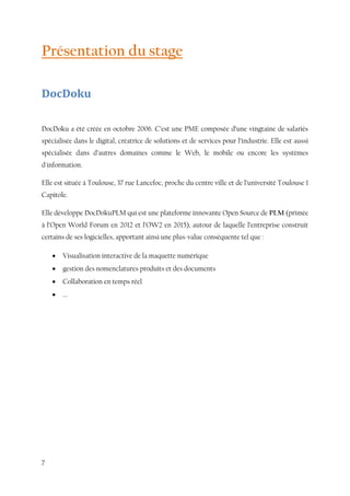7
Présentation du stage
DocDoku
DocDoku a été créée en octobre 2006. C’est une PME composée d’une vingtaine de salariés
spécialisée dans le digital, créatrice de solutions et de services pour l’industrie. Elle est aussi
spécialisée dans d’autres domaines comme le Web, le mobile ou encore les systèmes
d'information.
Elle est située à Toulouse, 37 rue Lancefoc, proche du centre ville et de l’université Toulouse 1
Capitole.
Elle développe DocDokuPLM qui est une plateforme innovante Open Source de PLM (primée
à l’Open World Forum en 2012 et l’OW2 en 2015), autour de laquelle l’entreprise construit
certains de ses logicielles, apportant ainsi une plus-value conséquente tel que :
 Visualisation interactive de la maquette numérique
 gestion des nomenclatures produits et des documents
 Collaboration en temps réel
 ...
 