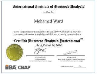 International Institute of Business Analysis
certifies that
meets the requirements established by the IIBA® Certification Body for
experience, education, knowledge and skill and is hereby recognized as a
Stephen Ashworth
President and CEO
International Institute of Business Analysis
Alain Arseneault
Senior Officer Corporate & Business Development
International Institute of Business Analysis
Certified Business Analysis Professional
TM
Certification number: _________________
As of August 16, 2016
794
Mohamed Ward
 