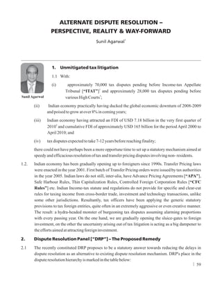 ALTERNATE DISPUTE RESOLUTION –
PERSPECTIVE, REALITY & WAY-FORWARD
1
Sunil Agarwal
1. Unmitigated tax litigation
1.1 With:
(i) approximately 70,000 tax disputes pending before Income-tax Appellate
2
Tribunal [“ITAT”] and approximately 28,000 tax disputes pending before
3
variousHighCourts ;
(ii) Indian economy practically having ducked the global economic downturn of 2008-2009
andpoisedtogrowatover8%incomingyears;
(iii) Indian economy having attracted an FDI of USD 7.18 billion in the very first quarter of
4
2010 and cumulative FDI of approximately USD 165 billion for the period April 2000 to
April2010;and
(iv) taxdisputesexpectedtotake7-12yearsbeforereachingfinality;
there could not have perhaps been a more opportune time to set up a statutory mechanism aimed at
speedyandefficaciousresolutionoftaxandtransferpricingdisputesinvolvingnon-residents.
1.2. Indian economy has been gradually opening up to foreigners since 1990s. Transfer Pricing laws
were enacted in the year 2001. First batch of Transfer Pricing orders were issued by tax authorities
in the year 2005. Indian laws do not still, inter-alia, have Advance Pricing Agreements [“APA”],
Safe Harbour Rules, Thin Capitalization Rules, Controlled Foreign Corporation Rules [“CFC
Rules”] etc. Indian Income-tax statute and regulations do not provide for specific and clear-cut
rules for taxing income from cross-border trade, investment and technology transactions, unlike
some other jurisdictions. Resultantly, tax officers have been applying the generic statutory
provisions to tax foreign entities, quite often in an extremely aggressive or even creative manner.
The result: a hydra-headed monster of burgeoning tax disputes assuming alarming proportions
with every passing year. On the one hand, we are gradually opening the sluice-gates to foreign
investment, on the other the uncertainty arising out of tax litigation is acting as a big dampener to
theeffortsaimedatattractingforeigninvestment.
2. Dispute Resolution Panel [“DRP”] – The Proposed Remedy
2.1 The recently constituted DRP proposes to be a statutory answer towards reducing the delays in
dispute resolution as an alternative to existing dispute resolution mechanism. DRP's place in the
disputeresolutionhierarchyismarkedinthetablebelow:
Sunil Agarwal
59
 