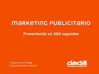MARKETING PUBLICITARIO
             Presentación en 300 segundos




Enrique Pernía Pertegaz
Director de Dadá Publicidad
 