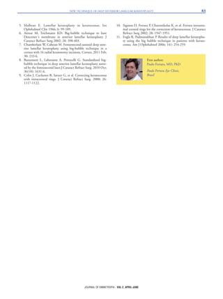 5. Malbran E. Lamellar keratoplasty in keratoconus. Int
Ophthalmol Clin 1966; 6: 99-109.
6. Anwar M, Teichmann KD. Big-bubble technique to bare
Descemet´s membrane in anterior lamellar keratoplasty. J
Cataract Refract Surg 2002; 28: 398-403.
7. Chamberlain W, Cabezas M. Femtosecond-assisted deep ante-
rior lamellar keratoplasty using big-bubble technique in a
cornea with 16 radial keratotomy incisions. Cornea. 2011 Feb;
30: 233-6.
8. Buzzonetti L, Laborante A, Petrocelli G. Standardized big-
bubble technique in deep anterior lamellar keratoplasty assist-
ed by the femtosecond laser.J Cataract Refract Surg. 2010 Oct;
36(10): 1631-6.
9. Colin J, Cochener B, Savary G, et al. Correcting keratoconus
with intracorneal rings. J Cataract Refract Surg. 2000; 26:
1117-1122.
10. Siganos D, Ferrara P, Chatzinikolas K, et al. Ferrara intrastro-
mal corneal rings for the correction of keratoconus. J Cataract
Refract Surg 2002; 28: 1947-1951.
11. Fogla R, Padmanabhan P. Results of deep lamellar keratoplas-
ty using the big bubble technique in patients with kerato-
conus. Am J Ophthalmol 2006; 141: 254-259.
NEW TECHNIQUE OF DEEP ANTERIOR LAMELLAR KERATOPLASTY 83
JOURNAL OF EMMETROPIA - VOL 2, APRIL-JUNE
First author:
Paulo Ferrara, MD, PhD
Paulo Ferrara Eye Clinic,
Brasil
 