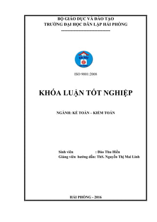 BỘ GIÁO DỤC VÀ ĐÀO TẠO
TRƯỜNG ĐẠI HỌC DÂN LẬP HẢI PHÒNG
-------------------------------
ISO 9001:2008
KHÓA LUẬN TỐT NGHIỆP
NGÀNH: KẾ TOÁN – KIỂM TOÁN
Sinh viên : Đào Thu Hiền
Giảng viên hướng dẫn: ThS. Nguyễn Thị Mai Linh
HẢI PHÒNG - 2016
 