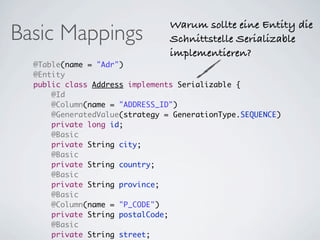 Warum sollte eine Entity die
Basic Mappings                  Schnittstelle Serializable
                                implementieren?
  @Table(name = "Adr")
  @Entity
  public class Address implements Serializable {
      @Id
      @Column(name = "ADDRESS_ID")
      @GeneratedValue(strategy = GenerationType.SEQUENCE)
      private long id;
      @Basic
      private String city;
      @Basic
      private String country;
      @Basic
      private String province;
      @Basic
      @Column(name = "P_CODE")
      private String postalCode;
      @Basic
      private String street;
 