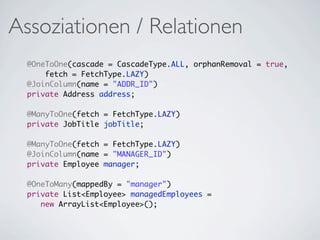Assoziationen / Relationen
  @OneToOne(cascade = CascadeType.ALL, orphanRemoval = true,
      fetch = FetchType.LAZY)
  @JoinColumn(name = "ADDR_ID")
  private Address address;

  @ManyToOne(fetch = FetchType.LAZY)
  private JobTitle jobTitle;

  @ManyToOne(fetch = FetchType.LAZY)
  @JoinColumn(name = "MANAGER_ID")
  private Employee manager;

  @OneToMany(mappedBy = "manager")
  private List<Employee> managedEmployees =
     new ArrayList<Employee>();
 