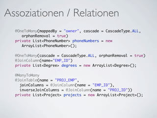 Assoziationen / Relationen
  @OneToMany(mappedBy = "owner", cascade = CascadeType.ALL,
     orphanRemoval = true)
  private List<PhoneNumber> phoneNumbers = new
     ArrayList<PhoneNumber>();

  @OneToMany(cascade = CascadeType.ALL, orphanRemoval = true)
  @JoinColumn(name="EMP_ID")
  private List<Degree> degrees = new ArrayList<Degree>();

  @ManyToMany
  @JoinTable(name = "PROJ_EMP",
    joinColumns = @JoinColumn(name = "EMP_ID"),
    inverseJoinColumns = @JoinColumn(name = "PROJ_ID"))
  private List<Project> projects = new ArrayList<Project>();
 
