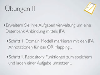 Übungen II

•Erweitern Sie Ihre Aufgaben Verwaltung um eine
 Datenbank Anbindung mittels JPA

 •Schritt 1. Domain Modell markieren mit den JPA
  Annotationen für das OR Mapping...

 •Schritt II. Repository Funktionen zum speichern
  und laden einer Aufgabe umsetzen...
 